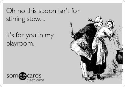 Oh no this spoon isn't for
stirring stew....

it's for you in my
playroom.