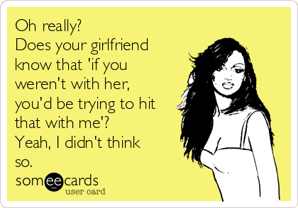 Oh really? 
Does your girlfriend
know that 'if you
weren't with her,
you'd be trying to hit
that with me'? 
Yeah, I didn't think
so.