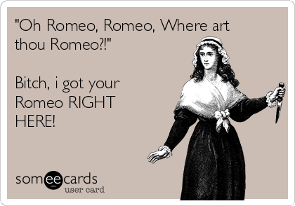 "Oh Romeo, Romeo, Where art
thou Romeo?!"

Bitch, i got your
Romeo RIGHT
HERE!