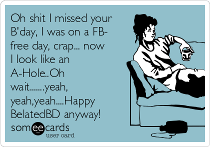 Oh shit I missed your
B'day, I was on a FB-
free day, crap... now
I look like an
A-Hole..Oh
wait.......yeah,
yeah,yeah....Happy
BelatedBD anyway!