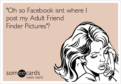 "Oh so Facebook isnt where I
post my Adult Friend
Finder Pictures"?