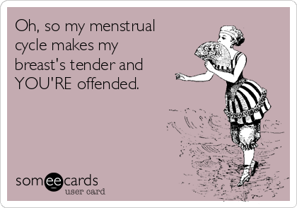 Oh, so my menstrual
cycle makes my
breast's tender and
YOU'RE offended.