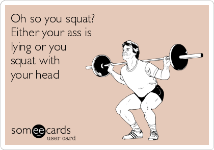 Oh so you squat? 
Either your ass is
lying or you
squat with
your head