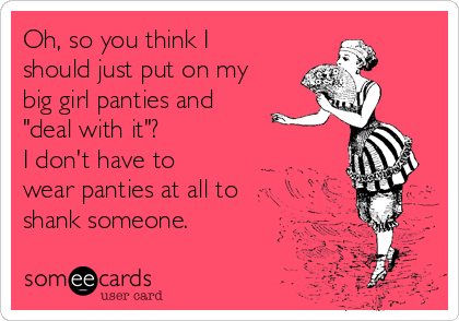 Oh, so you think I should just put on my big girl panties and deal with  it? I don't have to wear panties at all to shank someone.