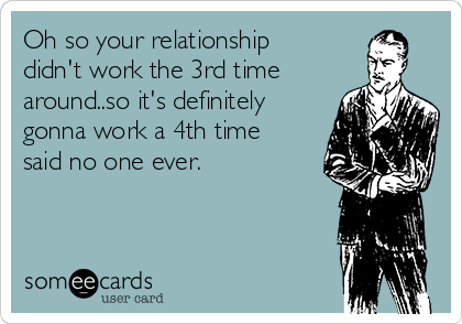 Oh so your relationship
didn't work the 3rd time
around..so it's definitely
gonna work a 4th time
said no one ever.