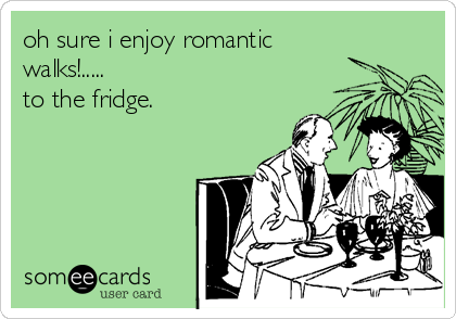 oh sure i enjoy romantic
walks!.....
to the fridge.