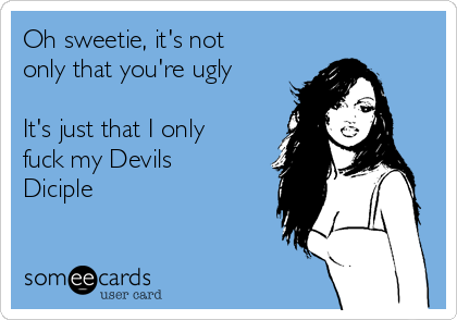 Oh sweetie, it's not
only that you're ugly

It's just that I only
fuck my Devils
Diciple