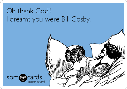 Oh thank God!!
I dreamt you were Bill Cosby.