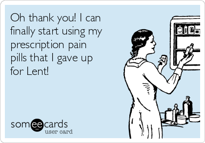 Oh thank you! I can
finally start using my
prescription pain
pills that I gave up
for Lent! 