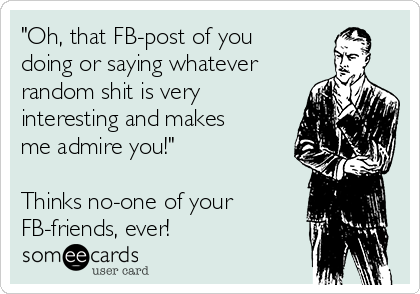 "Oh, that FB-post of you
doing or saying whatever
random shit is very
interesting and makes
me admire you!"

Thinks no-one of your 
FB-friends, ever!