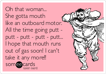 Oh that woman...
She gotta mouth
like an outboard motor.
All the time going putt -
putt - putt - putt - putt...
I hope that mouth runs
out of gas soon! I can't
take it any more!!