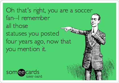Oh that's right, you are a soccer
fan--I remember
all those
statuses you posted
four years ago, now that
you mention it.