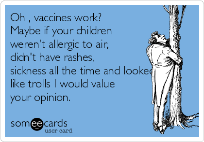Oh , vaccines work?
Maybe if your children
weren't allergic to air,
didn't have rashes,
sickness all the time and looked
like trolls I would value
your opinion.