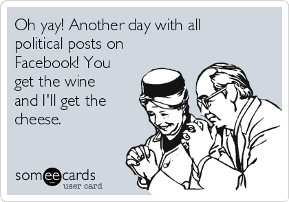Oh yay! Another day with all
political posts on
Facebook! You
get the wine
and I'll get the
cheese. 