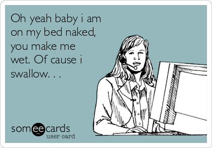 Oh yeah baby i am
on my bed naked,
you make me
wet. Of cause i
swallow. . .  