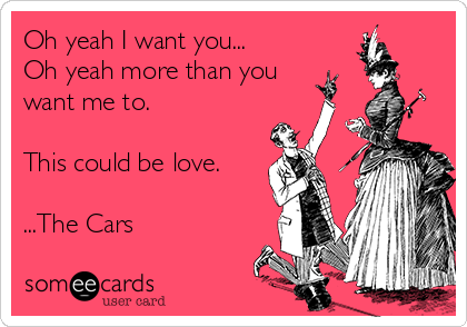 Oh yeah I want you...
Oh yeah more than you
want me to.

This could be love.

...The Cars