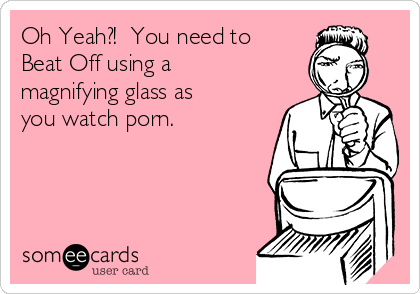 Oh Yeah?!  You need to 
Beat Off using a
magnifying glass as
you watch porn.