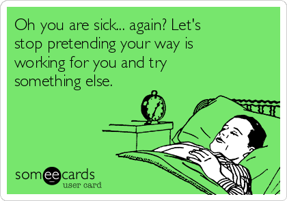 Oh you are sick... again? Let's
stop pretending your way is
working for you and try
something else.