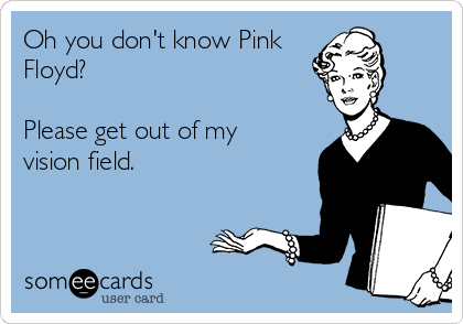 Oh you don't know Pink
Floyd?

Please get out of my
vision field. 
