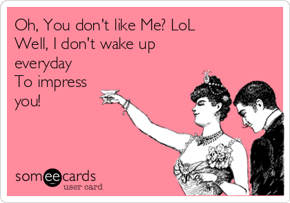 Oh, You don't like Me? LoL
Well, I don't wake up
everyday 
To impress
you!
