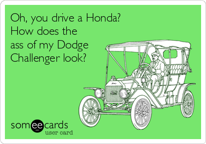 Oh, you drive a Honda?
How does the
ass of my Dodge
Challenger look?