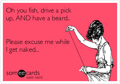 Oh you fish, drive a pick
up, AND have a beard..


Please excuse me while
I get naked...