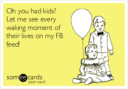 Oh you had kids?
Let me see every
waking moment of
their lives on my FB
feed!