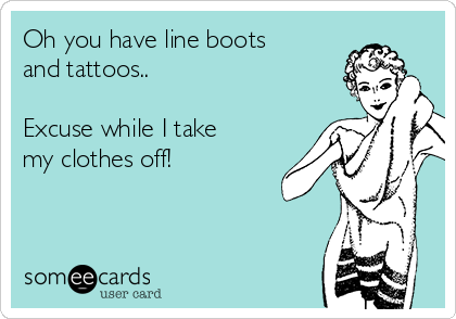 Oh you have line boots
and tattoos..

Excuse while I take
my clothes off! 