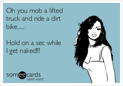 Oh you mob a lifted
truck and ride a dirt
bike......

Hold on a sec while
I get naked!!!