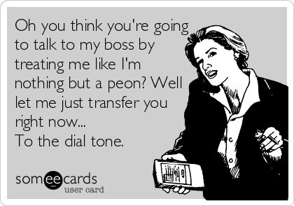 Oh you think you're going 
to talk to my boss by
treating me like I'm 
nothing but a peon? Well 
let me just transfer you 
right now...
To the dial tone.