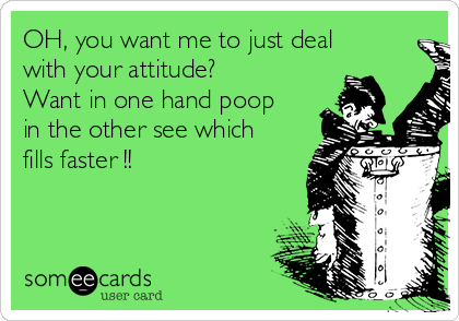 OH, you want me to just deal
with your attitude?
Want in one hand poop
in the other see which
fills faster !! 
