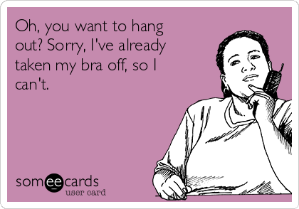 Oh, you want to hang
out? Sorry, I've already
taken my bra off, so I
can't.