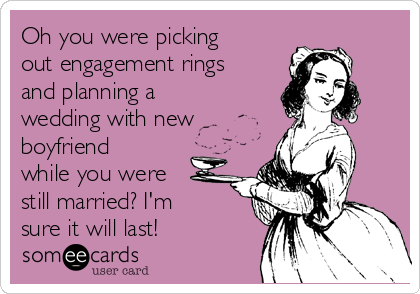 Oh you were picking
out engagement rings
and planning a
wedding with new
boyfriend
while you were
still married? I'm
sure it will last!