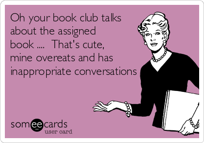 Oh your book club talks
about the assigned
book ....  That's cute,
mine overeats and has
inappropriate conversations 