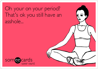 Oh your on your period?
That's ok you still have an
asshole...