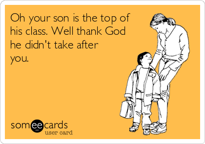 Oh your son is the top of
his class. Well thank God
he didn't take after
you.