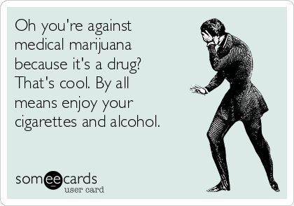 Oh you're against
medical marijuana
because it's a drug?
That's cool. By all
means enjoy your
cigarettes and alcohol.