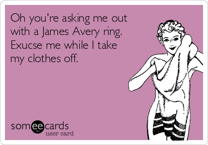 Oh you're asking me out
with a James Avery ring.
Exucse me while I take
my clothes off.