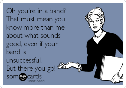 Oh you're in a band?
That must mean you
know more than me
about what sounds
good, even if your
band is
unsuccessful.
But there you go!