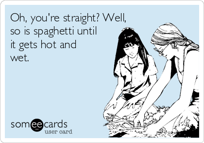 Oh, you're straight? Well,
so is spaghetti until
it gets hot and
wet.