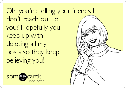 Oh, you're telling your friends I
don't reach out to
you? Hopefully you
keep up with
deleting all my
posts so they keep
believing you!