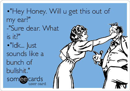 •"Hey Honey. Will u get this out of
my ear?"
-"Sure dear. What
is it?"
•"Idk... Just
sounds like a
bunch of
bullshit."