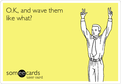 O.K., and wave them
like what?