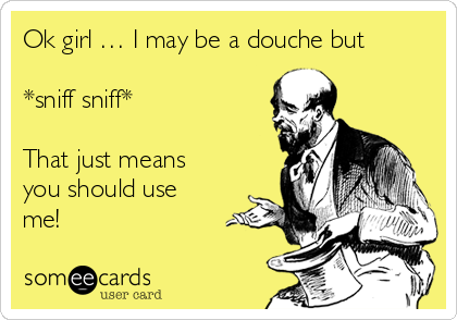 Ok girl … I may be a douche but

*sniff sniff*

That just means
you should use
me!