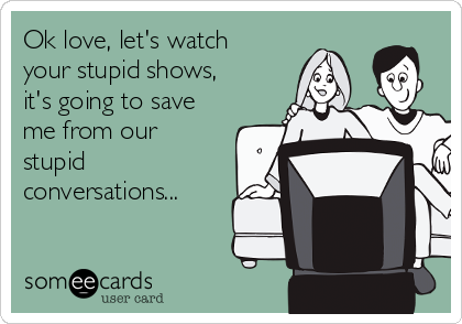 Ok love, let's watch
your stupid shows,
it's going to save
me from our
stupid
conversations...
