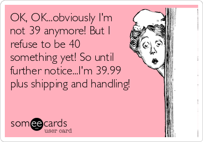 OK, OK...obviously I'm
not 39 anymore! But I
refuse to be 40
something yet! So until
further notice...I'm 39.99
plus shipping and handling!
