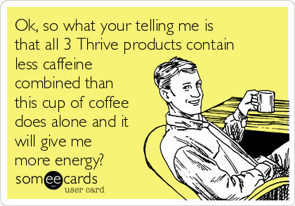 Ok, so what your telling me is
that all 3 Thrive products contain
less caffeine
combined than
this cup of coffee
does alone and it
will give me
more energy? 