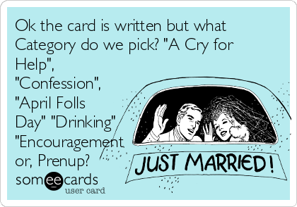 Ok the card is written but what
Category do we pick? "A Cry for
Help",
"Confession",
"April Folls
Day" "Drinking"
"Encouragement
or, Prenup?