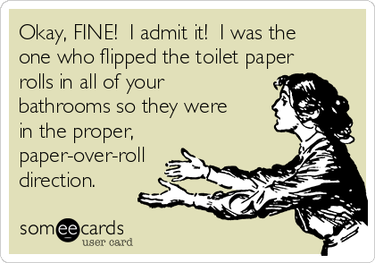Okay, FINE!  I admit it!  I was the
one who flipped the toilet paper
rolls in all of your
bathrooms so they were
in the proper,
paper-over-roll
direction.