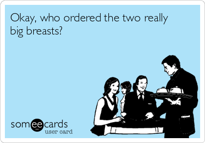 Okay, who ordered the two really
big breasts?
